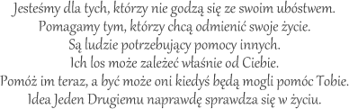 Jesteśmy dla tych, którzy nie godzą się ze swoim ubóstwem.
Pomagamy tym, którzy chcą odmienić swoje życie.
Są ludzie potrzebujący pomocy innych.
Ich los może zależeć właśnie od Ciebie.
Pomóż im teraz, a być może oni kiedyś będą mogli pomóc Tobie.
Idea Jeden Drugiemu naprawdę sprawdza się w życiu.